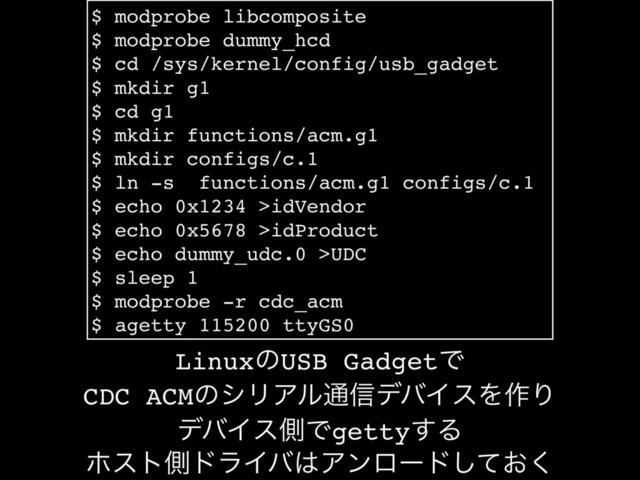 $ modprobe libcomposite
$ modprobe dummy_hcd
$ cd /sys/kernel/config/usb_gadget
$ mkdir g1
$ cd g1
$ mkdir functions/acm.g1
$ mkdir configs/c.1
$ ln -s functions/acm.g1 configs/c.1
$ echo 0x1234 >idVendor
$ echo 0x5678 >idProduct
$ echo dummy_udc.0 >UDC
$ sleep 1
$ modprobe -r cdc_acm
$ agetty 115200 ttyGS0
LinuxͷUSB GadgetͰ
CDC ACMͷγϦΞϧ௨৴σόΠεΛ࡞Γ
σόΠεଆͰgetty͢Δ
ϗετଆυϥΠό͸Ξϯϩʔυ͓ͯ͘͠
