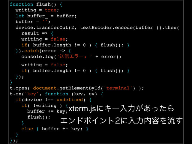function flush() {
writing = true;
let buffer_ = buffer;
buffer = '';
device.transferOut(2, textEncoder.encode(buffer_)).then(
result => {
writing = false;
if( buffer.length != 0 ) { flush(); }
}).catch(error => {
console.log(‘ૹ৴Τϥʔ: ' + error);
writing = false;
if( buffer.length != 0 ) { flush(); }
});
}
t.open( document.getElementById('terminal') );
t.on('key', function (key, ev) {
if(device !== undefined) {
if( !writing ) {
buffer += key;
flush();
}
else { buffer += key; }
}
});
xterm.jsʹΩʔೖྗ͕͋ͬͨΒ
ΤϯυϙΠϯτʹೖྗ಺༰Λྲྀ͢

