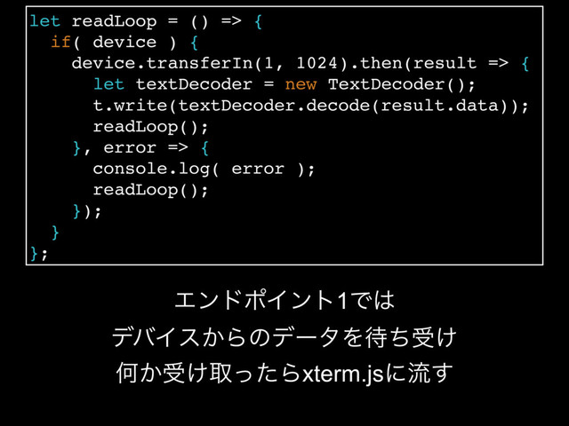 let readLoop = () => {
if( device ) {
device.transferIn(1, 1024).then(result => {
let textDecoder = new TextDecoder();
t.write(textDecoder.decode(result.data));
readLoop();
}, error => {
console.log( error );
readLoop();
});
}
};
ΤϯυϙΠϯτ1Ͱ͸
σόΠε͔ΒͷσʔλΛ଴ͪड͚
Կ͔ड͚औͬͨΒxterm.jsʹྲྀ͢
