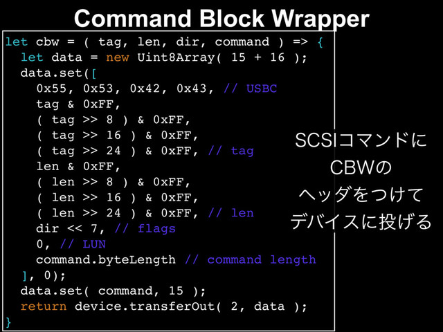 Command Block Wrapper
let cbw = ( tag, len, dir, command ) => {
let data = new Uint8Array( 15 + 16 );
data.set([
0x55, 0x53, 0x42, 0x43, // USBC
tag & 0xFF,
( tag >> 8 ) & 0xFF,
( tag >> 16 ) & 0xFF,
( tag >> 24 ) & 0xFF, // tag
len & 0xFF,
( len >> 8 ) & 0xFF,
( len >> 16 ) & 0xFF,
( len >> 24 ) & 0xFF, // len
dir << 7, // flags
0, // LUN
command.byteLength // command length
], 0);
data.set( command, 15 );
return device.transferOut( 2, data );
}
4$4*ίϚϯυʹ
$#8ͷ
ϔομΛ͚ͭͯ
σόΠεʹ౤͛Δ
