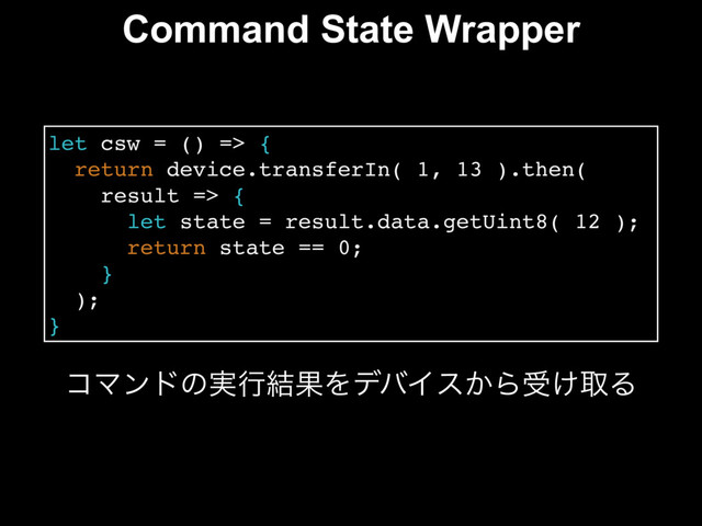 Command State Wrapper
let csw = () => {
return device.transferIn( 1, 13 ).then(
result => {
let state = result.data.getUint8( 12 );
return state == 0;
}
);
}
ίϚϯυͷ࣮ߦ݁ՌΛσόΠε͔Βड͚औΔ
