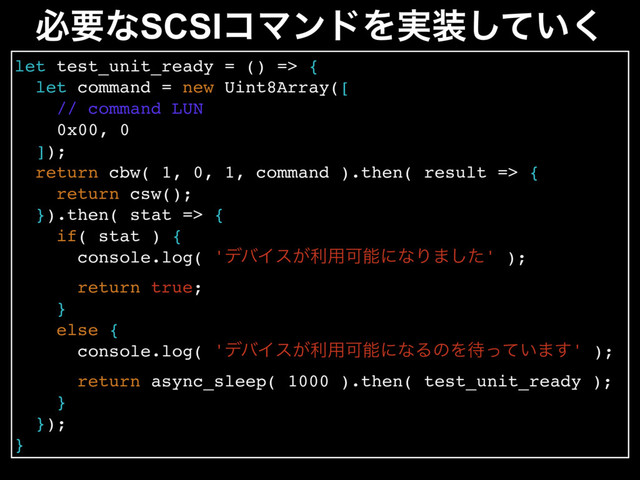 let test_unit_ready = () => {
let command = new Uint8Array([
// command LUN
0x00, 0
]);
return cbw( 1, 0, 1, command ).then( result => {
return csw();
}).then( stat => {
if( stat ) {
console.log( 'σόΠε͕ར༻ՄೳʹͳΓ·ͨ͠' );
return true;
}
else {
console.log( 'σόΠε͕ར༻ՄೳʹͳΔͷΛ଴͍ͬͯ·͢' );
return async_sleep( 1000 ).then( test_unit_ready );
}
});
}
ඞཁͳSCSIίϚϯυΛ࣮૷͍ͯ͘͠
