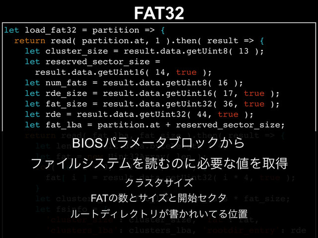 FAT32
let load_fat32 = partition => {
return read( partition.at, 1 ).then( result => {
let cluster_size = result.data.getUint8( 13 );
let reserved_sector_size =
result.data.getUint16( 14, true );
let num_fats = result.data.getUint8( 16 );
let rde_size = result.data.getUint16( 17, true );
let fat_size = result.data.getUint32( 36, true );
let rde = result.data.getUint32( 44, true );
let fat_lba = partition.at + reserved_sector_size;
return read( fat_lba, fat_size ).then( result => {
let len = result.data.byteLength / 4;
let fat = new Uint32Array( len );
for( let i = 0; i != len; i++ ) {
fat[ i ] = result.data.getUint32( i * 4, true );
}
let clusters_lba = fat_lba + num_fats * fat_size;
let fsinfo = {
'cluster_size': cluster_size, 'fat': fat,
'clusters_lba': clusters_lba, 'rootdir_entry': rde
BIOSύϥϝʔλϒϩοΫ͔Β
ϑΝΠϧγεςϜΛಡΉͷʹඞཁͳ஋Λऔಘ
ΫϥελαΠζ
FATͷ਺ͱαΠζͱ։࢝ηΫλ
ϧʔτσΟϨΫτϦ͕ॻ͔Ε͍ͯΔҐஔ
