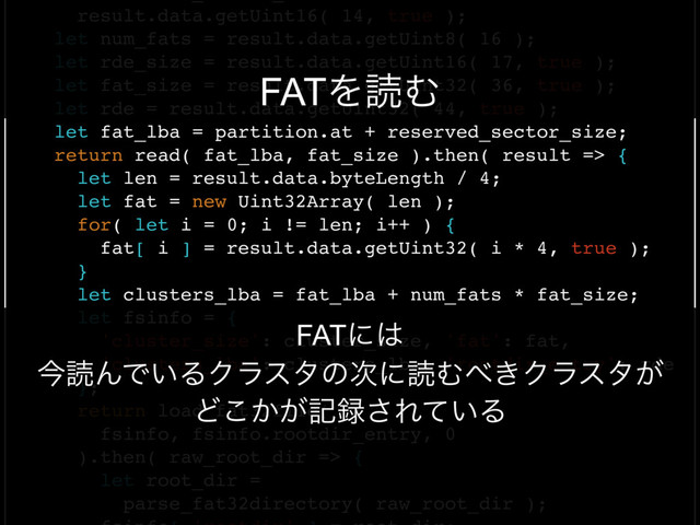 FAT32
result.data.getUint16( 14, true );
let num_fats = result.data.getUint8( 16 );
let rde_size = result.data.getUint16( 17, true );
let fat_size = result.data.getUint32( 36, true );
let rde = result.data.getUint32( 44, true );
let fat_lba = partition.at + reserved_sector_size;
return read( fat_lba, fat_size ).then( result => {
let len = result.data.byteLength / 4;
let fat = new Uint32Array( len );
for( let i = 0; i != len; i++ ) {
fat[ i ] = result.data.getUint32( i * 4, true );
}
let clusters_lba = fat_lba + num_fats * fat_size;
let fsinfo = {
'cluster_size': cluster_size, 'fat': fat,
'clusters_lba': clusters_lba, 'rootdir_entry': rde
};
return load_fat32file(
fsinfo, fsinfo.rootdir_entry, 0
).then( raw_root_dir => {
let root_dir =
parse_fat32directory( raw_root_dir );
FATʹ͸
ࠓಡΜͰ͍ΔΫϥελͷ࣍ʹಡΉ΂͖Ϋϥελ͕
Ͳ͔͕͜ه࿥͞Ε͍ͯΔ
FATΛಡΉ
