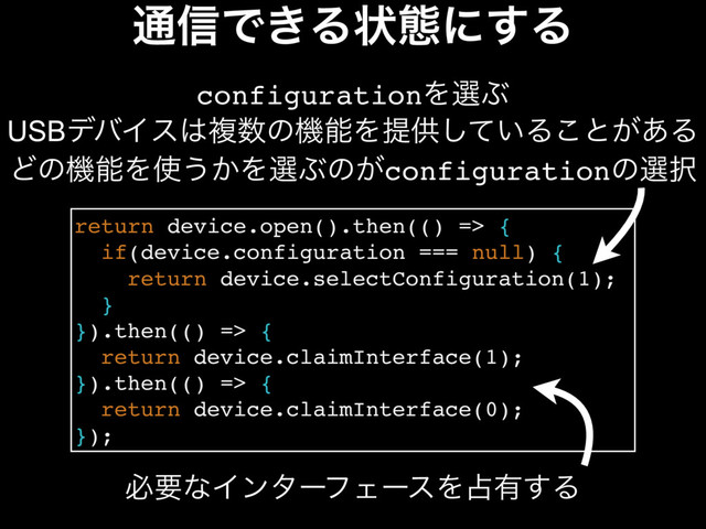௨৴Ͱ͖Δঢ়ଶʹ͢Δ
return device.open().then(() => {
if(device.configuration === null) {
return device.selectConfiguration(1);
}
}).then(() => {
return device.claimInterface(1);
}).then(() => {
return device.claimInterface(0);
});
configurationΛબͿ
USBσόΠε͸ෳ਺ͷػೳΛఏڙ͍ͯ͠Δ͜ͱ͕͋Δ
ͲͷػೳΛ࢖͏͔ΛબͿͷ͕configurationͷબ୒
ඞཁͳΠϯλʔϑΣʔεΛ઎༗͢Δ
