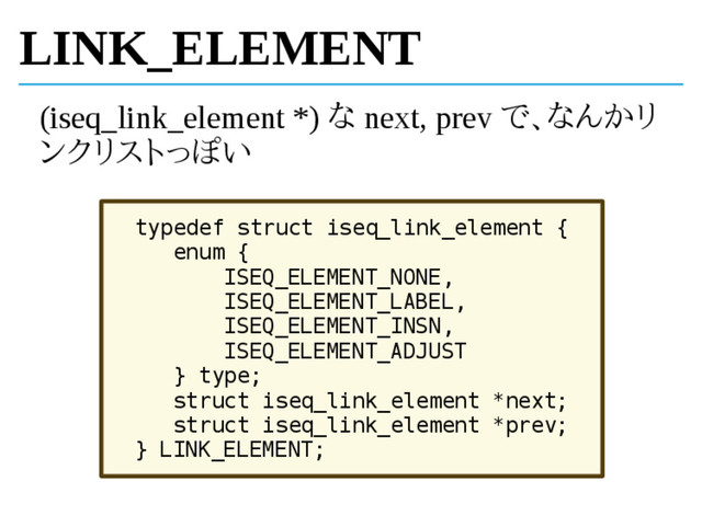 LINK_ELEMENT
(iseq_link_element *) な next, prev で、なんかリ
ンクリストっぽい
typedef struct iseq_link_element {
enum {
ISEQ_ELEMENT_NONE,
ISEQ_ELEMENT_LABEL,
ISEQ_ELEMENT_INSN,
ISEQ_ELEMENT_ADJUST
} type;
struct iseq_link_element *next;
struct iseq_link_element *prev;
} LINK_ELEMENT;
