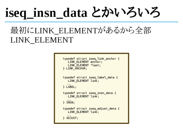 iseq_insn_data とかいろいろ
最初にLINK_ELEMENTがあるから全部
LINK_ELEMENT
typedef struct iseq_link_anchor {
LINK_ELEMENT anchor;
LINK_ELEMENT *last;
} LINK_ANCHOR;
typedef struct iseq_label_data {
LINK_ELEMENT link;
...
} LABEL;
typedef struct iseq_insn_data {
LINK_ELEMENT link;
...
} INSN;
typedef struct iseq_adjust_data {
LINK_ELEMENT link;
...
} ADJUST;
