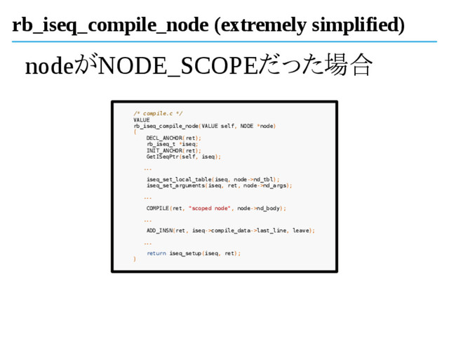 rb_iseq_compile_node (extremely simplified)
nodeがNODE_SCOPEだった場合
/* compile.c */
VALUE
rb_iseq_compile_node(VALUE self, NODE *node)
{
DECL_ANCHOR(ret);
rb_iseq_t *iseq;
INIT_ANCHOR(ret);
GetISeqPtr(self, iseq);
...
iseq_set_local_table(iseq, node->nd_tbl);
iseq_set_arguments(iseq, ret, node->nd_args);
...
COMPILE(ret, "scoped node", node->nd_body);
...
ADD_INSN(ret, iseq->compile_data->last_line, leave);
...
return iseq_setup(iseq, ret);
}
