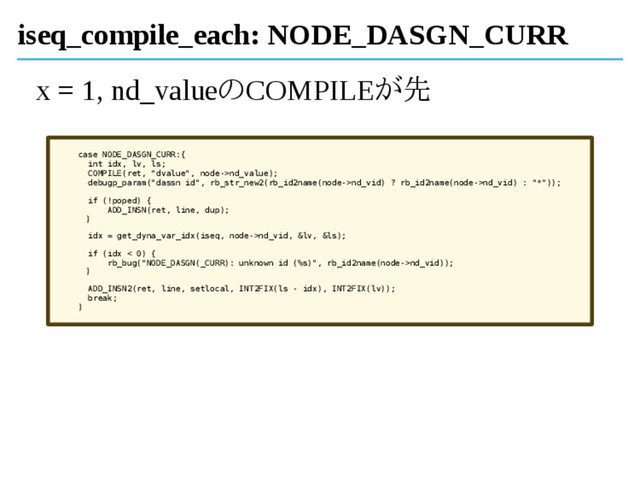 iseq_compile_each: NODE_DASGN_CURR
x = 1, nd_valueのCOMPILEが先
case NODE_DASGN_CURR:{
int idx, lv, ls;
COMPILE(ret, "dvalue", node->nd_value);
debugp_param("dassn id", rb_str_new2(rb_id2name(node->nd_vid) ? rb_id2name(node->nd_vid) : "*"));
if (!poped) {
ADD_INSN(ret, line, dup);
}
idx = get_dyna_var_idx(iseq, node->nd_vid, &lv, &ls);
if (idx < 0) {
rb_bug("NODE_DASGN(_CURR): unknown id (%s)", rb_id2name(node->nd_vid));
}
ADD_INSN2(ret, line, setlocal, INT2FIX(ls - idx), INT2FIX(lv));
break;
}
