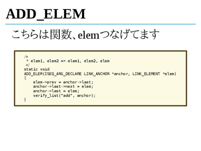 ADD_ELEM
こちらは関数、elemつなげてます
/*
* elem1, elem2 => elem1, elem2, elem
*/
static void
ADD_ELEM(ISEQ_ARG_DECLARE LINK_ANCHOR *anchor, LINK_ELEMENT *elem)
{
elem->prev = anchor->last;
anchor->last->next = elem;
anchor->last = elem;
verify_list("add", anchor);
}
