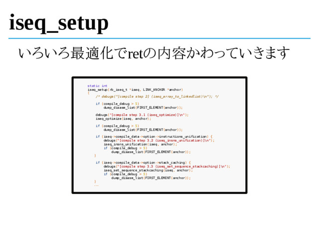 iseq_setup
いろいろ最適化でretの内容かわっていきます
static int
iseq_setup(rb_iseq_t *iseq, LINK_ANCHOR *anchor)
{
/* debugs("[compile step 2] (iseq_array_to_linkedlist)\n"); */
if (compile_debug > 5)
dump_disasm_list(FIRST_ELEMENT(anchor));
debugs("[compile step 3.1 (iseq_optimize)]\n");
iseq_optimize(iseq, anchor);
if (compile_debug > 5)
dump_disasm_list(FIRST_ELEMENT(anchor));
if (iseq->compile_data->option->instructions_unification) {
debugs("[compile step 3.2 (iseq_insns_unification)]\n");
iseq_insns_unification(iseq, anchor);
if (compile_debug > 5)
dump_disasm_list(FIRST_ELEMENT(anchor));
}
if (iseq->compile_data->option->stack_caching) {
debugs("[compile step 3.3 (iseq_set_sequence_stackcaching)]\n");
iseq_set_sequence_stackcaching(iseq, anchor);
if (compile_debug > 5)
dump_disasm_list(FIRST_ELEMENT(anchor));
}
...
