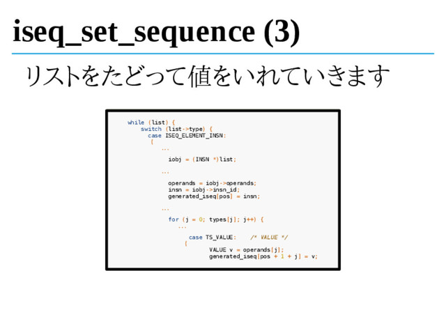 iseq_set_sequence (3)
リストをたどって値をいれていきます
while (list) {
switch (list->type) {
case ISEQ_ELEMENT_INSN:
{
...
iobj = (INSN *)list;
...
operands = iobj->operands;
insn = iobj->insn_id;
generated_iseq[pos] = insn;
...
for (j = 0; types[j]; j++) {
...
case TS_VALUE: /* VALUE */
{
VALUE v = operands[j];
generated_iseq[pos + 1 + j] = v;
