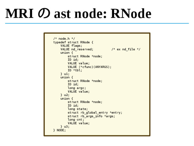 MRI の ast node: RNode
/* node.h */
typedef struct RNode {
VALUE flags;
VALUE nd_reserved; /* ex nd_file */
union {
struct RNode *node;
ID id;
VALUE value;
VALUE (*cfunc)(ANYARGS);
ID *tbl;
} u1;
union {
struct RNode *node;
ID id;
long argc;
VALUE value;
} u2;
union {
struct RNode *node;
ID id;
long state;
struct rb_global_entry *entry;
struct rb_args_info *args;
long cnt;
VALUE value;
} u3;
} NODE;
