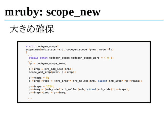 mruby: scope_new
大きめ確保
static codegen_scope*
scope_new(mrb_state *mrb, codegen_scope *prev, node *lv)
{
...
static const codegen_scope codegen_scope_zero = { 0 };
...
*p = codegen_scope_zero;
...
p->irep = mrb_add_irep(mrb);
scope_add_irep(prev, p->irep);
p->rcapa = 8;
p->irep->reps = (mrb_irep**)mrb_malloc(mrb, sizeof(mrb_irep*)*p->rcapa);
p->icapa = 1024;
p->iseq = (mrb_code*)mrb_malloc(mrb, sizeof(mrb_code)*p->icapa);
p->irep->iseq = p->iseq;
...
