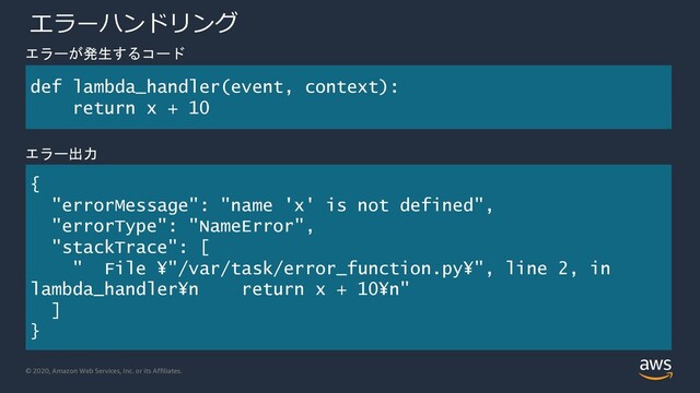 © 2020, Amazon Web Services, Inc. or its Affiliates.
エラーハンドリング
def lambda_handler(event, context):
return x + 10
{
"errorMessage": "name 'x' is not defined",
"errorType": "NameError",
"stackTrace": [
" File ¥"/var/task/error_function.py¥", line 2, in
lambda_handler¥n return x + 10¥n"
]
}
エラーが発生するコード
エラー出力
