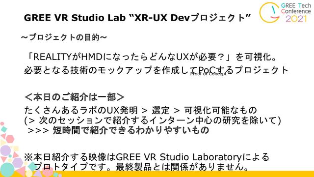 ～プロジェクトの目的～
GREE VR Studio Lab “XR-UX Devプロジェクト”
「REALITYがHMDになったらどんなUXが必要？」を可視化。
必要となる技術のモックアップを作成してPoCするプロジェクト
＜本日のご紹介は一部＞
たくさんあるラボのUX発明 > 選定 > 可視化可能なもの
(> 次のセッションで紹介するインターン中心の研究を除いて)
>>> 短時間で紹介できるわかりやすいもの
※本日紹介する映像はGREE VR Studio Laboratoryによる
プロトタイプです。最終製品とは関係がありません。
Proof of Concept
