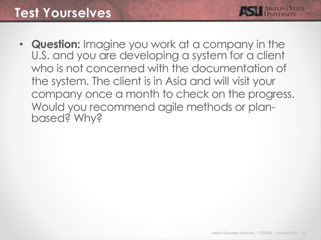 Javier Gonzalez-Sanchez | CSE360 | Summer 2017 | 6
Test Yourselves
• Question: Imagine you work at a company in the
U.S. and you are developing a system for a client
who is not concerned with the documentation of
the system. The client is in Asia and will visit your
company once a month to check on the progress.
Would you recommend agile methods or plan-
based? Why?
