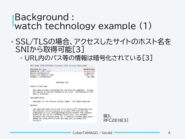 Background :
watch technology example (1)
• SSL/TLSの場合、アクセスしたサイトのホスト名を
SNIから取得可能[3]
• URL内のパス等の情報は暗号化されている[3]
CyberTAMAGO / SecAd 4
図3,
RFC2818[3]
