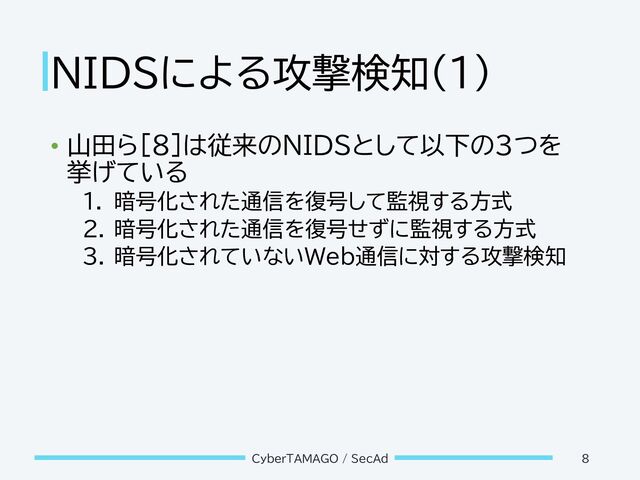 NIDSによる攻撃検知(1)
• 山田ら[8]は従来のNIDSとして以下の3つを
挙げている
1. 暗号化された通信を復号して監視する方式
2. 暗号化された通信を復号せずに監視する方式
3. 暗号化されていないWeb通信に対する攻撃検知
CyberTAMAGO / SecAd 8
