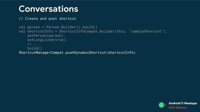 GDG Location
GDG Ratoma
Conversations
// Create and post shortcut
val person = Person.Builder().build()
val shortcutInfo = ShortcutInfoCompat.Builder(this, "sampleShortcut").
setPerson(person).
setLongLived(true).
// ...
build()
ShortcutManagerCompat.pushDynamicShortcut(shortcutInfo)
