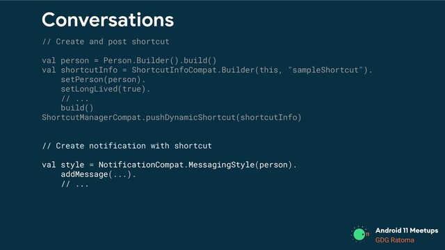 GDG Location
GDG Ratoma
Conversations
// Create and post shortcut
val person = Person.Builder().build()
val shortcutInfo = ShortcutInfoCompat.Builder(this, "sampleShortcut").
setPerson(person).
setLongLived(true).
// ...
build()
ShortcutManagerCompat.pushDynamicShortcut(shortcutInfo)
// Create notification with shortcut
val style = NotificationCompat.MessagingStyle(person).
addMessage(...).
// ...
