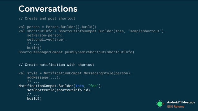GDG Location
GDG Ratoma
Conversations
// Create and post shortcut
val person = Person.Builder().build()
val shortcutInfo = ShortcutInfoCompat.Builder(this, "sampleShortcut").
setPerson(person).
setLongLived(true).
// ...
build()
ShortcutManagerCompat.pushDynamicShortcut(shortcutInfo)
// Create notification with shortcut
val style = NotificationCompat.MessagingStyle(person).
addMessage(...).
// ...
NotificationCompat.Builder(this, "foo").
setShortcutId(shortcutInfo.id).
// ...
build()
