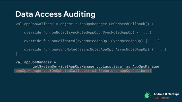 GDG Location
GDG Ratoma
Data Access Auditing
val appOpsCallback = object : AppOpsManager.OnOpNotedCallback() {
override fun onNoted(syncNotedAppOp: SyncNotedAppOp) { ... }
override fun onSelfNoted(syncNotedAppOp: SyncNotedAppOp) { ... }
override fun onAsyncNoted(asyncNotedAppOp: AsyncNotedAppOp) { ... }
}
val appOpsManager =
getSystemService(AppOpsManager::class.java) as AppOpsManager
appOpsManager.setOnOpNotedCallback(mainExecutor, appOpsCallback)

