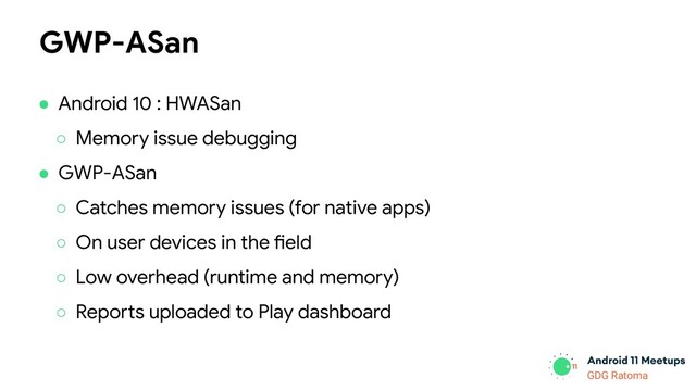 GDG Location
GDG Ratoma
● Android 10 : HWASan
○ Memory issue debugging
● GWP-ASan
○ Catches memory issues (for native apps)
○ On user devices in the field
○ Low overhead (runtime and memory)
○ Reports uploaded to Play dashboard
GWP-ASan
