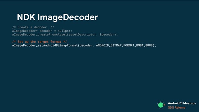 GDG Location
GDG Ratoma
/* Create a decoder. */
AImageDecoder* decoder = nullptr;
AImageDecoder_createFromAAsset(assetDescriptor, &decoder);
/* Set up the target format */
AImageDecoder_setAndroidBitmapFormat(decoder, ANDROID_BITMAP_FORMAT_RGBA_8888);
NDK ImageDecoder
