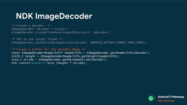 GDG Location
GDG Ratoma
/* Create a decoder. */
AImageDecoder* decoder = nullptr;
AImageDecoder_createFromAAsset(assetDescriptor, &decoder);
/* Set up the target format */
AImageDecoder_setAndroidBitmapFormat(decoder, ANDROID_BITMAP_FORMAT_RGBA_8888);
/* Create a buffer for the decoded image */
const AImageDecoderHeaderInfo* headerInfo = AImageDecoder_getHeaderInfo(decoder);
int32_t height = AImageDecoderHeaderInfo_getHeight(headerInfo);
size_t stride = AImageDecoder_getMinimumStride(decoder);
std::vector bits (height * stride);
NDK ImageDecoder
