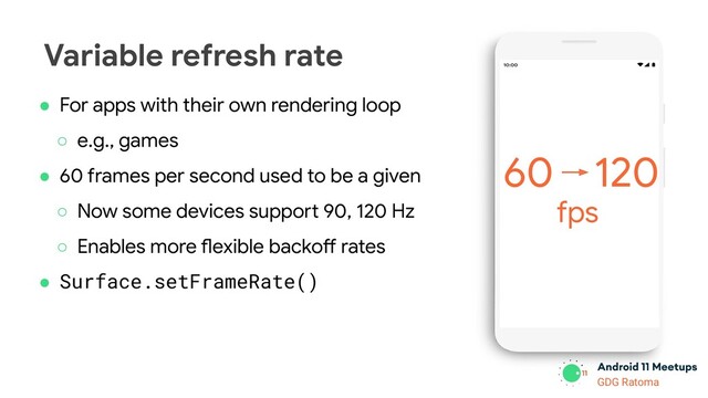 GDG Location
GDG Ratoma
Variable refresh rate
● For apps with their own rendering loop
○ e.g., games
● 60 frames per second used to be a given
○ Now some devices support 90, 120 Hz
○ Enables more flexible backoff rates
● Surface.setFrameRate()
120
fps
60
