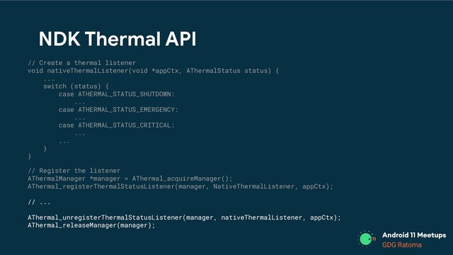 GDG Location
GDG Ratoma
NDK Thermal API
// Create a thermal listener
void nativeThermalListener(void *appCtx, AThermalStatus status) {
...
switch (status) {
case ATHERMAL_STATUS_SHUTDOWN:
...
case ATHERMAL_STATUS_EMERGENCY:
...
case ATHERMAL_STATUS_CRITICAL:
...
...
}
}
// Register the listener
AThermalManager *manager = AThermal_acquireManager();
AThermal_registerThermalStatusListener(manager, NativeThermalListener, appCtx);
// ...
AThermal_unregisterThermalStatusListener(manager, nativeThermalListener, appCtx);
AThermal_releaseManager(manager);
