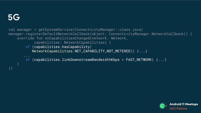 GDG Location
GDG Ratoma
5G
val manager = getSystemService(ConnectivityManager::class.java)
manager.registerDefaultNetworkCallback(object: ConnectivityManager.NetworkCallback() {
override fun onCapabilitiesChanged(network: Network,
capabilities: NetworkCapabilities) {
if (capabilities.hasCapability(
NetworkCapabilities.NET_CAPABILITY_NOT_METERED)) {...}
...
if (capabilities.linkDownstreamBandwidthKbps > FAST_NETWORK) {...}
}
})
