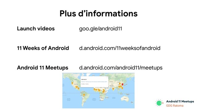 GDG Location
GDG Ratoma
Plus d’informations
Launch videos
11 Weeks of Android
Android 11 Meetups
goo.gle/android11
d.android.com/11weeksofandroid
d.android.com/android11/meetups
