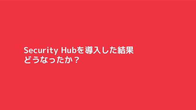 Security Hubを導入した結果
どうなったか？

