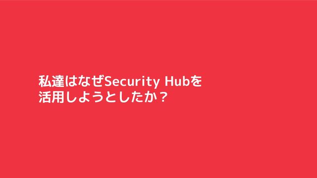 私達はなぜSecurity Hubを
活用しようとしたか？
