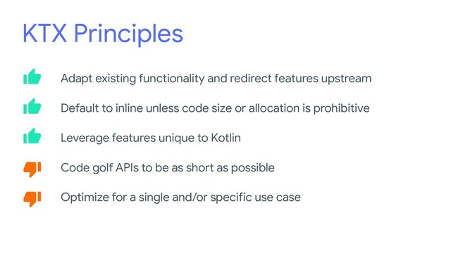 KTX Principles
Adapt existing functionality and redirect features upstream
Default to inline unless code size or allocation is prohibitive
Leverage features unique to Kotlin
Code golf APIs to be as short as possible
Optimize for a single and/or specific use case
