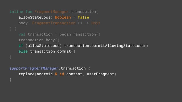 inline fun FragmentManager.transaction(
allowStateLoss: Boolean = false
body: FragmentTransaction.() -> Unit
) {
val transaction = beginTransaction()
transaction.body()
if (allowStateLoss) transaction.commitAllowingStateLoss()
else transaction.commit()
}A
supportFragmentManager.transaction {G
replace(android.R.id.content, userFragment)
}Z
