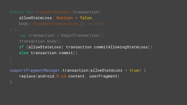 inline fun FragmentManager.transaction(
allowStateLoss: Boolean = false,
body: FragmentTransaction.() -> Unit
) {
val transaction = beginTransaction()
transaction.body()
if (allowStateLoss) transaction.commitAllowingStateLoss()
else transaction.commit()
}A
supportFragmentManager.transaction(allowStateLoss = true) {G
replace(android.R.id.content, userFragment)
}Z
