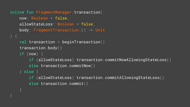 inline fun FragmentManager.transaction(
now: Boolean = false,
allowStateLoss: Boolean = false,
body: FragmentTransaction.() -> Unit
) {
val transaction = beginTransaction()
transaction.body()
if (now) {
if (allowStateLoss) transaction.commitNowAllowingStateLoss()
else transaction.commitNow()
} else {
if (allowStateLoss) transaction.commitAllowingStateLoss()
else transaction.commit()
}
}A
