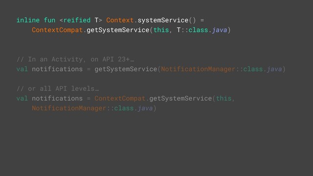 // In an Activity, on API 23+…
val notifications = getSystemService(NotificationManager::class.java)
// or all API levels…
val notifications = ContextCompat.getSystemService(this,
NotificationManager::class.java)
inline fun  Context.systemService() =
ContextCompat.getSystemService(this, T::class.java)
