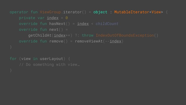 operator fun ViewGroup.iterator() = object : MutableIterator {
private var index = 0
override fun hasNext() = index < childCount
override fun next() =
getChildAt(index++) ?: throw IndexOutOfBoundsException()
override fun remove() = removeViewAt(--index)
}
for (view in userLayout) {
// Do something with view…
}
