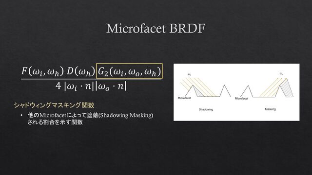 Microfacet BRDF
𝐹 𝜔𝑖
, 𝜔ℎ
𝐷 𝜔ℎ
𝐺2
(𝜔𝑖
, 𝜔𝑜
, 𝜔ℎ
)
4 |𝜔𝑖
⋅ 𝑛| 𝜔𝑜
⋅ 𝑛
シャドウィングマスキング関数
• 他のMicrofacetによって遮蔽(Shadowing Masking)
される割合を示す関数

