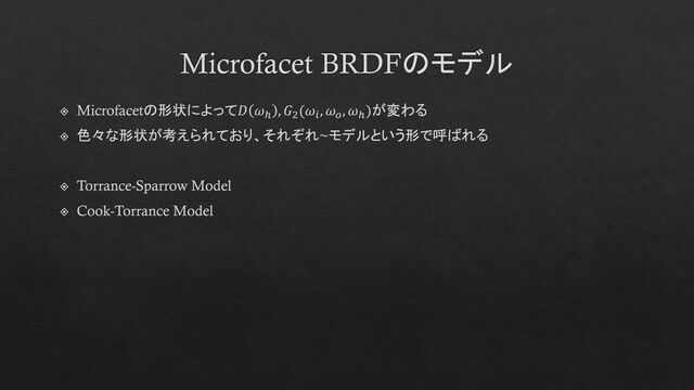 Microfacet BRDFのモデル
Microfacetの形状によって𝐷 𝜔ℎ
, 𝐺2
(𝜔𝑖
, 𝜔𝑜
, 𝜔ℎ
)が変わる
色々な形状が考えられており、それぞれ~モデルという形で呼ばれる
Torrance-Sparrow Model
Cook-Torrance Model
