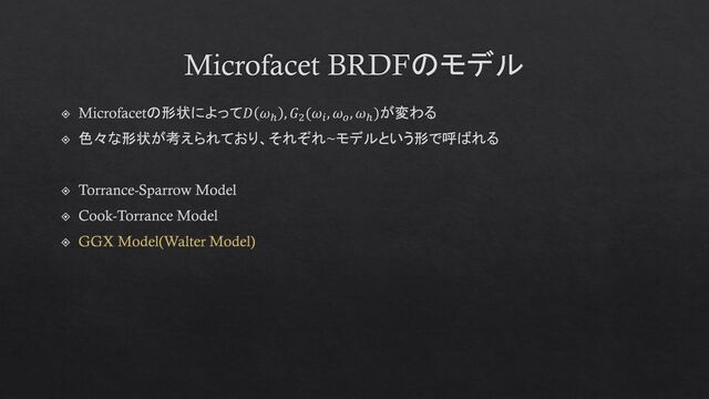 Microfacet BRDFのモデル
Microfacetの形状によって𝐷 𝜔ℎ
, 𝐺2
(𝜔𝑖
, 𝜔𝑜
, 𝜔ℎ
)が変わる
色々な形状が考えられており、それぞれ~モデルという形で呼ばれる
Torrance-Sparrow Model
Cook-Torrance Model
GGX Model(Walter Model)
