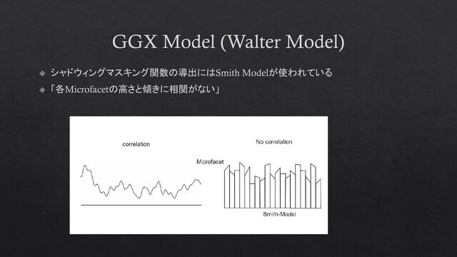 GGX Model (Walter Model)
シャドウィングマスキング関数の導出にはSmith Modelが使われている
「各Microfacetの高さと傾きに相関がない」
