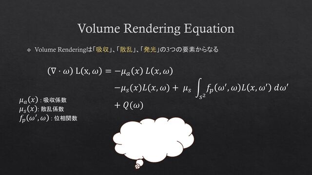 Volume Rendering Equation
Volume Renderingは「吸収」、「散乱」、「発光」の3つの要素からなる
∇ ⋅ 𝜔 L x, 𝜔 = −𝜇𝑎
𝑥 𝐿 𝑥, 𝜔
−𝜇𝑠
(𝑥)𝐿(𝑥, 𝜔) + 𝜇𝑠
න
𝑠2
𝑓𝑝
𝜔′, 𝜔 𝐿 𝑥, 𝜔′ 𝑑𝜔′
+ 𝑄(𝜔)
𝜇𝑎
𝑥 : 吸収係数
𝜇𝑠
𝑥 : 散乱係数
𝑓𝑝
𝜔′, 𝜔 : 位相関数

