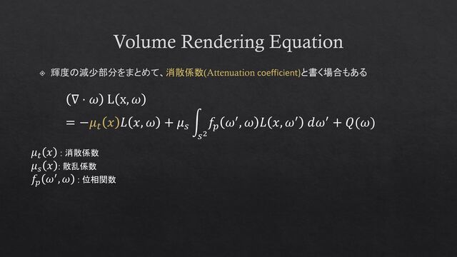 Volume Rendering Equation
輝度の減少部分をまとめて、消散係数(Attenuation coefficient)と書く場合もある
∇ ⋅ 𝜔 L x, 𝜔
= −𝜇𝑡
𝑥 𝐿 𝑥, 𝜔 + 𝜇𝑠
න
𝑠2
𝑓𝑝
𝜔′, 𝜔 𝐿 𝑥, 𝜔′ 𝑑𝜔′ + 𝑄(𝜔)
𝜇𝑡
𝑥 : 消散係数
𝜇𝑠
𝑥 : 散乱係数
𝑓𝑝
𝜔′, 𝜔 : 位相関数
