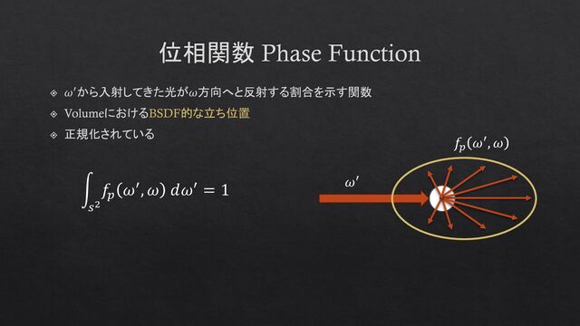 位相関数 Phase Function
𝜔′から入射してきた光が𝜔方向へと反射する割合を示す関数
VolumeにおけるBSDF的な立ち位置
正規化されている
න
𝑠2
𝑓𝑝
𝜔′, 𝜔 𝑑𝜔′ = 1
𝑓𝑝
𝜔′, 𝜔
𝜔′
