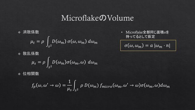 MicroflakeのVolume
位相関数
𝑓𝑝
𝜔, 𝜔′ → 𝜔 =
1
𝜇𝑠
න
𝑠2
𝜌 𝐷(𝜔𝑚
) 𝑓𝑚𝑖𝑐𝑟𝑜
𝜔𝑚
, 𝜔′ → 𝜔 𝜎 𝜔𝑚
, 𝜔 𝑑𝜔𝑚
𝜇𝑠
= 𝜌 න
𝑠2
𝐷 𝜔𝑚
𝜎 𝜔𝑚
, 𝜔 𝑑𝜔𝑚
散乱係数
𝜇𝑡
= 𝜌 න
𝑠2
𝐷 𝜔𝑚
𝜎 𝜔, 𝜔𝑚
𝑑𝜔𝑚
消散係数 • Microflake全部同じ面積𝑎を
持ってるとして仮定
𝜎 𝜔, 𝜔𝑚
= 𝑎 |𝜔𝑚
⋅ 𝑛|

